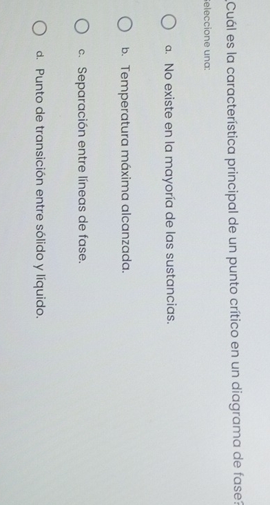 Cuál es la característica principal de un punto crítico en un diagrama de fase?
eleccione una:
a. No existe en la mayoría de las sustancias.
b. Temperatura máxima alcanzada.
c. Separación entre líneas de fase.
d. Punto de transición entre sólido y líquido.