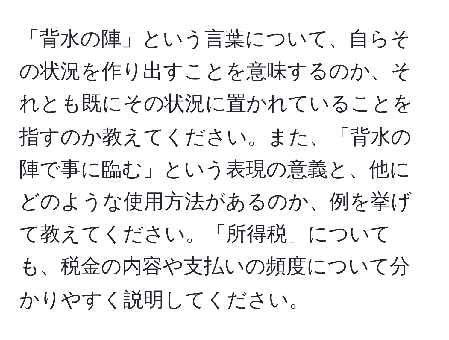 「背水の陣」という言葉について、自らその状況を作り出すことを意味するのか、それとも既にその状況に置かれていることを指すのか教えてください。また、「背水の陣で事に臨む」という表現の意義と、他にどのような使用方法があるのか、例を挙げて教えてください。「所得税」についても、税金の内容や支払いの頻度について分かりやすく説明してください。