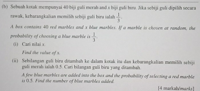 Sebuah kotak mempunyai 40 biji guli merah and x biji guli biru. Jika sebiji guli dipilih secara 
rawak, kebarangkalian memilih sebiji guli biru ialah  1/3 . 
A box contains 40 red marbles and x blue marbles. If a marble is chosen at random, the 
probability of choosing a blue marble is  1/3 . 
(i) Cari nilai x. 
Find the value of x. 
(ii) Sebilangan guli biru ditambah ke dalam kotak itu dan kcbarangkalian memilih sebiji 
guli merah ialah 0.5. Cari bilangan guli biru yang ditambah. 
A few blue marbles are added into the box and the probability of selecting a red marble 
is 0.5. Find the number of blue marbles added. 
[4 markah/marks]