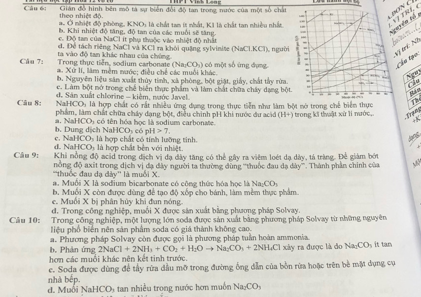 THPT Vình Long
Câu 6:  Giản đồ hình bên mô tả sự biến đối độ tan trong nước của một số chất
theo nhiệt độ. 140
ĐON C
a. Ở nhiệt độ phòng, KNO_3 : là chất tan ít nhất, KI là chất tan nhiều nhất. 130
Nguyên tố
120
Vị TRÍ,
b. Khi nhiệt độ tăng, độ tan của các muối sẽ tăng.
. .  (.
KN
1.10
100
c. Độ tan của NaCl ít phụ thuộc vào nhiệt độ nhất 90
d. Để tách riêng NaCl và KCl ra khỏi quặng sylvinite (NaCl.KCl), người 80
70
Vị trí: Nị
ta vào độ tan khác nhau của chúng.
60
Câu 7: Trong thực tiễn, sodium carbonate (Na_2CO_3) có một số ứng dụng. 50
Cấu tạo:
a. Xử lí, làm mềm nước; điều chế các muối khác.
30
Nguy
b. Nguyên liệu sản xuất thủy tinh, xà phòng, bột giặt, giấy, chất tẩy rừa.
Nst , Cầu
c. Làm bột nở trong chế biển thực phẩm và làm chất chữa cháy dạng bột. 10
Bán
d. Sản xuất chlorine - kiềm, nước Javel.
10
Câu 8: Na HCO_3 là hợp chất có rất nhiều ứng dụng trong thực tiễn như làm bột nở trong chế biến thực
The
phầm, làm chất chữa cháy dạng bột, điều chỉnh pH khi nước dư acid (H+) trong kĩ thuật xử lí nước,. Trạng
a. N HCO_3 có tên hóa học là sodium carbonate.
b. Dung dịch Na HCO_3 có pH 7.
c. NaHCO_3 là hợp chất có tính lưỡng tính.
dạng
d. NaHCO_3 là hợp chất bền với nhiệt.
Câu 9: Khi nồng độ acid trong dịch vị dạ dày tăng có thể gây ra viêm loét dạ dày, tá tràng. Để giảm bớt
nồng độ axit trong dịch vị dạ dày người ta thường dùng “thuốc đau dạ dày”. Thành phần chính của sqrt(0)
“thuốc đau dạ dày” là muối X.
a. Muối X là sodium bicarbonate có công thức hóa học là Na_2CO_3
b. Muối X còn được dùng đề tạo độ xốp cho bánh, làm mềm thực phẩm.
c. Muối X bị phân hủy khi đun nóng.
d. Trong công nghiệp, muối X được sản xuất bằng phương pháp Solvay.
Câu 10:  Trong công nghiệp, một lượng lớn soda được sản xuất bằng phương pháp Solvay từ những nguyên
liệu phổ biến nên sản phầm soda có giá thành không cao.
a. Phương pháp Solvay còn được gọi là phương pháp tuần hoàn ammonia.
b. Phản ứng 2NaCl+2NH_3+CO_2+H_2Oto Na_2CO_3+2NH 4Cl xảy ra được là do Na_2CO_3 ít tan
hơn các muối khác nên kết tinh trước.
c. Soda được dùng đề tầy rữa dầu mỡ trong đường ống dẫn của bồn rửa hoặc trên bề mặt dụng cụ
nhà bếp.
d. Muôi NaHCO_3 : tan nhiều trong nước hơn muốn Na_2CO_3