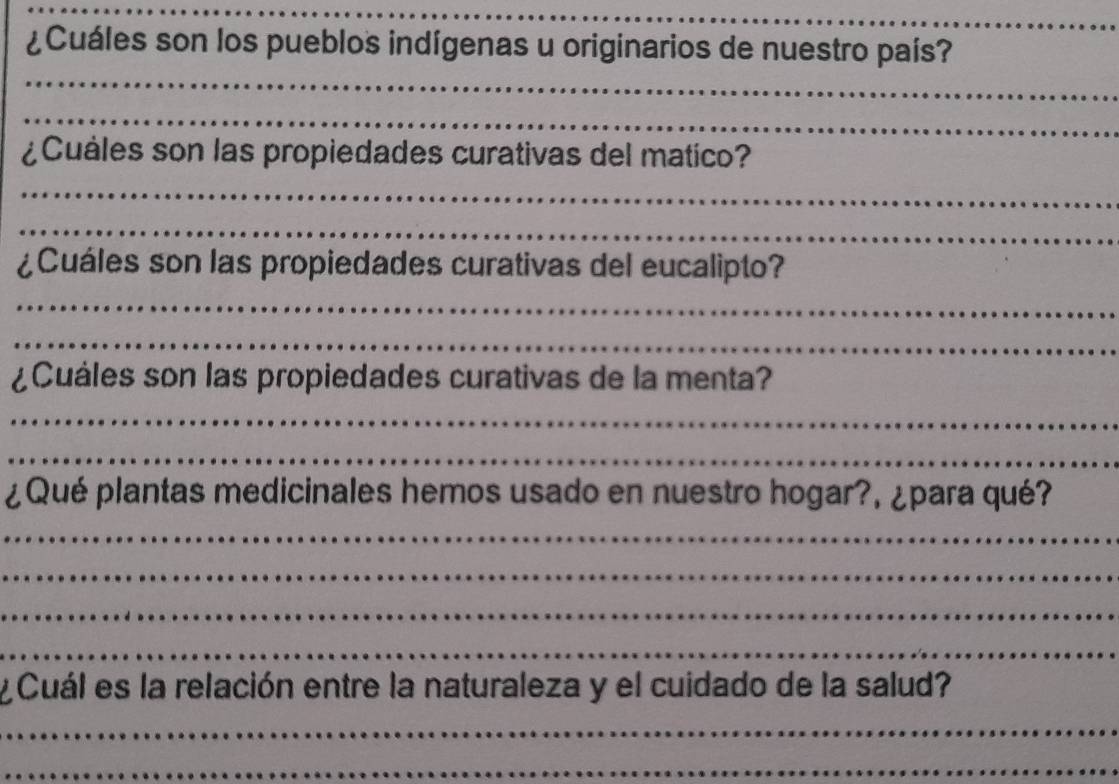 ¿Cuáles son los pueblos indígenas u originarios de nuestro país? 
_ 
_ 
¿Cuáles son las propiedades curativas del matico? 
_ 
_ 
¿Cuáles son las propiedades curativas del eucalipto? 
_ 
_ 
¿Cuáles son las propiedades curativas de la menta? 
_ 
_ 
¿Qué plantas medicinales hemos usado en nuestro hogar?, ¿para qué? 
_ 
_ 
_ 
_ 
y Cuál es la relación entre la naturaleza y el cuidado de la salud? 
_ 
_