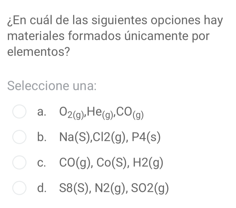 ¿En cuál de las siguientes opciones hay
materiales formados únicamente por
elementos?
Seleccione una:
a. O_2(g), He_(g), CO_(g)
b. Na(S), Cl2(g), P4(s)
C. CO(g), Co(S), H2(g)
d. S8(S), N2(g), S02(g)