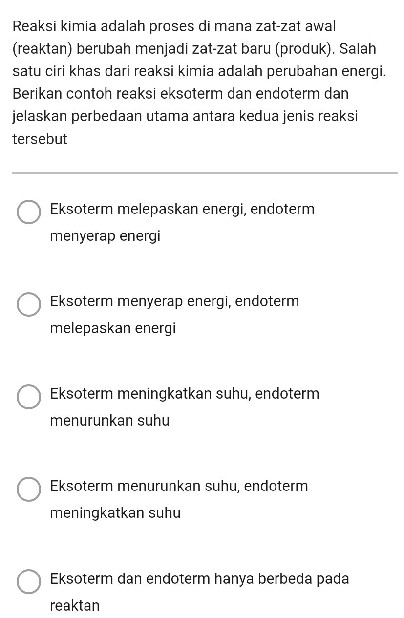 Reaksi kimia adalah proses di mana zat-zat awal
(reaktan) berubah menjadi zat-zat baru (produk). Salah
satu ciri khas dari reaksi kimia adalah perubahan energi.
Berikan contoh reaksi eksoterm dan endoterm dan
jelaskan perbedaan utama antara kedua jenis reaksi
tersebut
Eksoterm melepaskan energi, endoterm
menyerap energi
Eksoterm menyerap energi, endoterm
melepaskan energi
Eksoterm meningkatkan suhu, endoterm
menurunkan suhu
Eksoterm menurunkan suhu, endoterm
meningkatkan suhu
Eksoterm dan endoterm hanya berbeda pada
reaktan