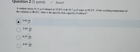 Saved
A student mixes 41.8 g of ethanol at 15.8°C with 50.7 g of water at 49.2°C
the solution is 38.4°C what is the specific beat capacity of ethanol? . If the resulting temperature of
2.43 I/8π  
3.45 1/π  
4.19 1/8^x 
6.51  1/n 