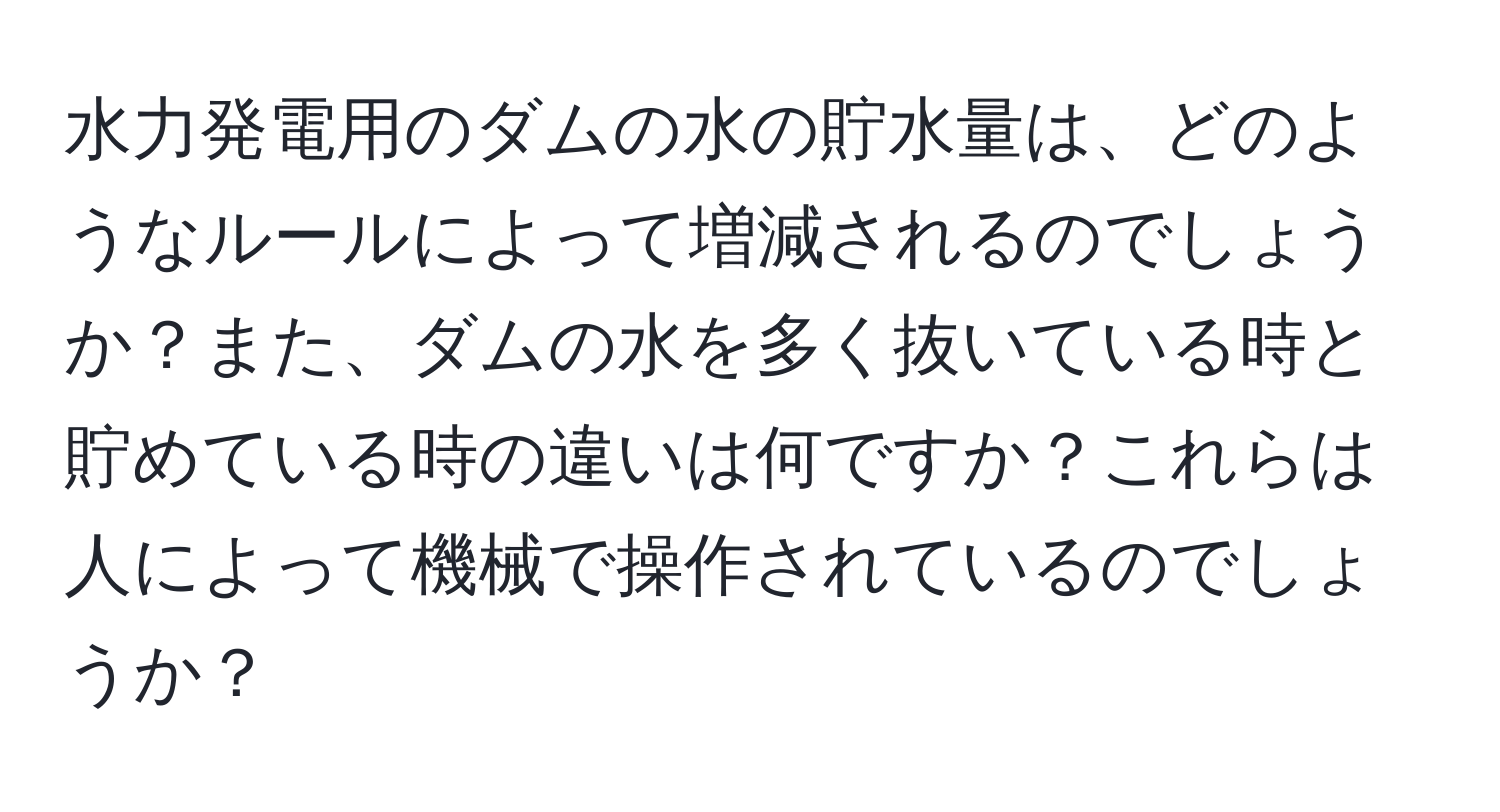 水力発電用のダムの水の貯水量は、どのようなルールによって増減されるのでしょうか？また、ダムの水を多く抜いている時と貯めている時の違いは何ですか？これらは人によって機械で操作されているのでしょうか？