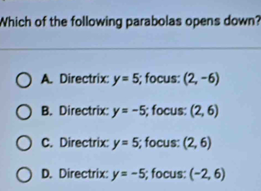 Which of the following parabolas opens down?
A. Directrix: y=5; focus: (2,-6)
B. Directrix: y=-5; focus: (2,6)
C. Directrix: y=5; focus: (2,6)
D. Directrix: y=-5; focus: (-2,6)