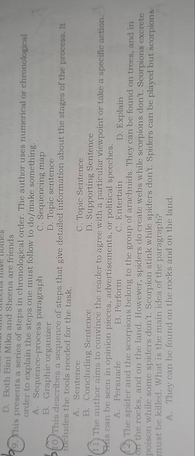 ena nave nomes
D. Both Bini Mika and Sheena are friends
9. This presents a series of steps in chronological order. The author uses numerical or chronological
order to explain the steps one must follow to do/make something.
A. Sequence-process paragraph C. Sequencing map
B. Graphic organizer D. Topic sentence
0/ This describes a sequence of steps that give detailed information about the stages of the process. It
includes the tools needed for the task.
A. Sentence C. Topic Sentence
B. Concluding Sentence D. Supporting Sentence
11) The author aims to convince the reader to agree with a particular viewpoint or take a specific action.
This can be seen in opinion pieces, advertisements, or political speeches.
A. Persuade B. Perform C. Entertain D. Explain
12. The spider and the scorpions belong to the group of arachnids. They can be found on trees, and in
on the rocks, and on the land. However, spiders do create webs while scorpions don’t. Scorpions excrete
poison while some spiders don’t. Scorpion stink while spiders don’t. Spiders can be played but scorpions
must be killed. What is the main idea of the paragraph?
A. They can be found on the rocks and on the land.