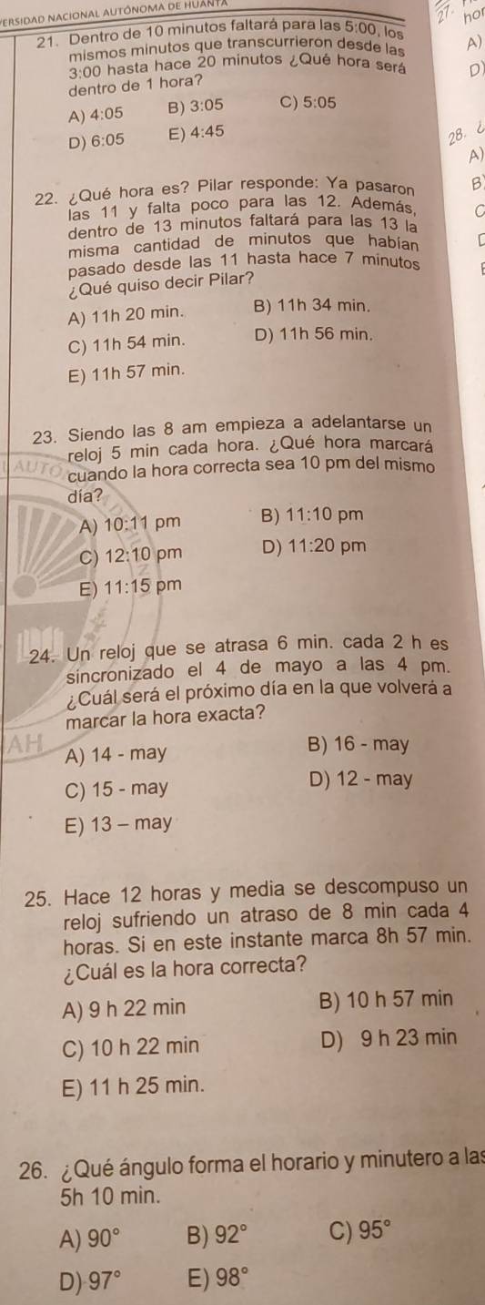 ersidad nacional autónoma de Huan
frac 21 , 
hor
21. Dentro de 10 minutos faltará para las 5:00, los
mismos minutos que transcurrieron desde las A)
3:0 00 hasta hace 20 minutos ¿Qué hora será D)
dentro de 1 hora?
A) 4:05 B) 3:05 C) 5:05
D) 6:05 E) 4:45
28. ¿
A)
22. ¿Qué hora es? Pilar responde: Ya pasaron B
las 11 y falta poco para las 12. Además, C
dentro de 13 minutos faltará para las 13 la
misma cantidad de minutos que habian r
pasado desde las 11 hasta hace 7 minutos
¿Qué quiso decir Pilar?
A) 11h 20 min. B) 11h 34 min.
C) 11h 54 min. D) 11h 56 min.
E) 11h 57 min.
23. Siendo las 8 am empieza a adelantarse un
reloj 5 min cada hora. ¿Qué hora marcará
cuando la hora correcta sea 10 pm del mismo
día?
A) 10:1 pm B) 11:10 pm
C) 12:10 pm D) 11:20 pm
E) 11:15 pm
24. Un reloj que se atrasa 6 min. cada 2 h es
sincronizado el 4 de mayo a las 4 pm.
¿Cuál será el próximo día en la que volverá a
marcar la hora exacta?
AH 14-may
A)
B) 16-may
D) 12-may
C) 15-may
E) 13-may
25. Hace 12 horas y media se descompuso un
reloj sufriendo un atraso de 8 min cada 4
horas. Si en este instante marca 8h 57 min.
¿Cuál es la hora correcta?
A) 9 h 22 min B) 10 h 57 min
C) 10 h 22 min D) 9 h 23 min
E) 11 h 25 min.
26. ¿ Qué ángulo forma el horario y minutero a las
5h 10 min.
A) 90° B) 92° C) 95°
D) 97° E) 98°