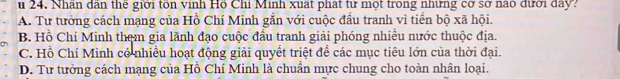 Nhân dân thể giới tôn vinh Hồ Chỉ Minh xuất phát từ một trong những cơ sở nao đưới day?
A. Tư tưởng cách mạng của Hồ Chí Minh găn với cuộc đầu tranh vì tiền bộ xã hội.
B. Hồ Chí Minh them gia lãnh đạo cuộc đầu tranh giải phóng nhiều nước thuộc địa.
C. Hồ Chí Minh có nhiều hoạt động giải quyết triệt để các mục tiêu lớn của thời đại.
D. Tư tưởng cách mạng của Hồ Chí Minh là chuẩn mực chung cho toàn nhân loại.