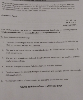 After the initial training the learner will be required to complete a number of Integrated Workplace 
Assignments. These activities will be evaluate the application of the knowledge and skits as obtained 
by the Leamers through this traising Propramme. For authenticity reasons these activities should be 
signed by the Learner and his I her coach, mentor, supervisor 
Assessment Task f 
SO 2, AC 1 - 3 
integrated COFO's 5D 3, AC 1 - 3 
Write a Reflective Essay (500 words) on ''Promoting Legislation that directly and indirectly supports 
Skills Development within the context of the Seta Landscape of South Africa'' 
The Essay should cover the following: 
1. The laws and strategies that are directly linked with skills development are identified and 
their key purposes outlined with examples. 
2. The legislative format and process is explained within the context of their application in the 
work environment. 
3. The laws and strategies are indirectly linked with skills development are identified and their 
key functions outlined. 
4. Relevant strategies to support Skills Development initiatives and laws. 
5. The objectives of the relevant strategies are outlined with examples of what they mean for 
skills development. 
6. The relevant sections of the strategies are applied to specific business units. 
Please add the evidence after this page