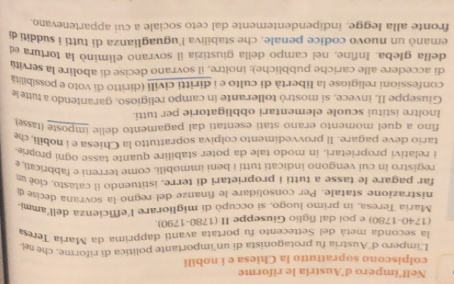 Nell’impero d'Austria le riforme 
colpiscono soprattutto la Chiesa e i nobili 
L'impero d’Austria fu protagonista di un’importante política di riforme, che rel 
la seconda metá del Settecento fu portata avantí dapprima da Maria Teresa 
(1740-1780) e poi dal figlio Giuseppe II (1780-1790). 
María Teresa, in primo luogo, si occupò di migliorare l'efficienza dell'ammi 
nistrazione statale. Per consolidare le finanze del regno la sovrana decise di 
far pagare le tasse a tutti i proprietari di terre, istituendo il catasto, cioè un 
registro in cui vengono indicati tutti i beni immobili, come terreni e fabbricati. e 
i relativi proprietari, in modo tale da poter stabilire quante tasse ogní proprie 
tario deve pagare. Il provvedimento colpiva soprattutto la Chiesa e i nobili, che 
fino a quel momento erano stati esentati dal pagamento delle imposte (tasse) 
Inoltre istituì scuole elementari obbligatorie per tutti. 
Giuseppe II, invece, si mostrò tollerante in campo religioso, garantendo a tutte le 
confessioni religiose la libertà di culto e i diritti civili (diritto di voto e possibilità 
di accedere alle cariche pubbliche); inoltre, il sovrano decise di abolire la servitù 
della gleba. Infine, nel campo della giustizia il sovrano elimínó la tortura ed 
emanò un nuovo codice penale, che stabiliva l'uguaglianza di tutti i sudditi di 
fronte alla legge, indipendentemente dal ceto sociale a cui appartenevano.