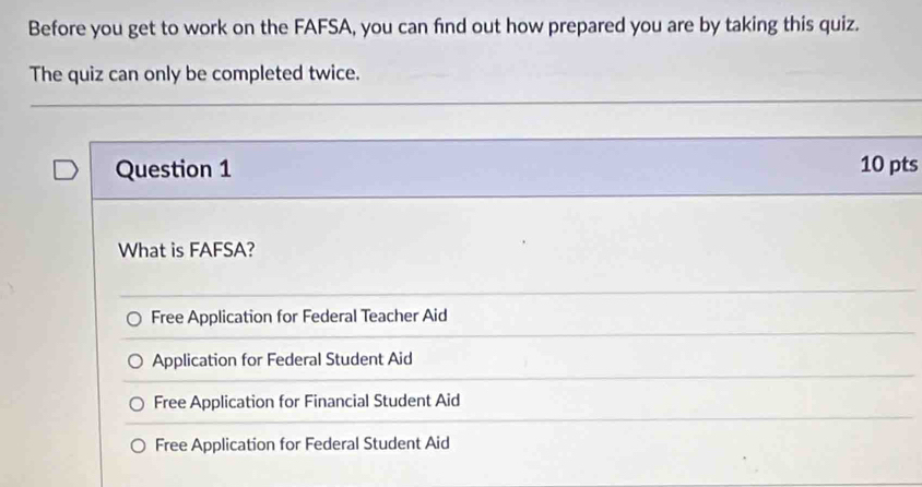 Before you get to work on the FAFSA, you can find out how prepared you are by taking this quiz.
The quiz can only be completed twice.
Question 1 10 pts
What is FAFSA?
Free Application for Federal Teacher Aid
Application for Federal Student Aid
Free Application for Financial Student Aid
Free Application for Federal Student Aid