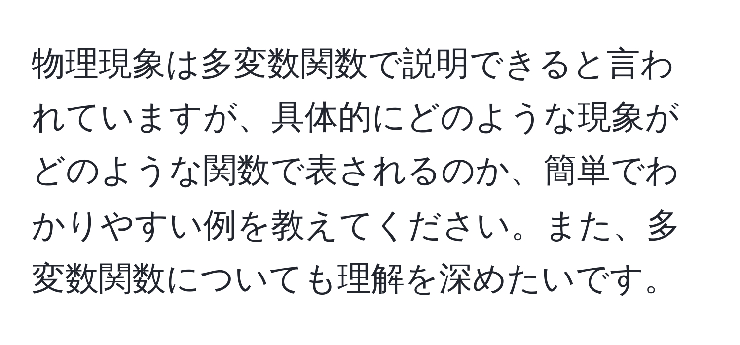 物理現象は多変数関数で説明できると言われていますが、具体的にどのような現象がどのような関数で表されるのか、簡単でわかりやすい例を教えてください。また、多変数関数についても理解を深めたいです。