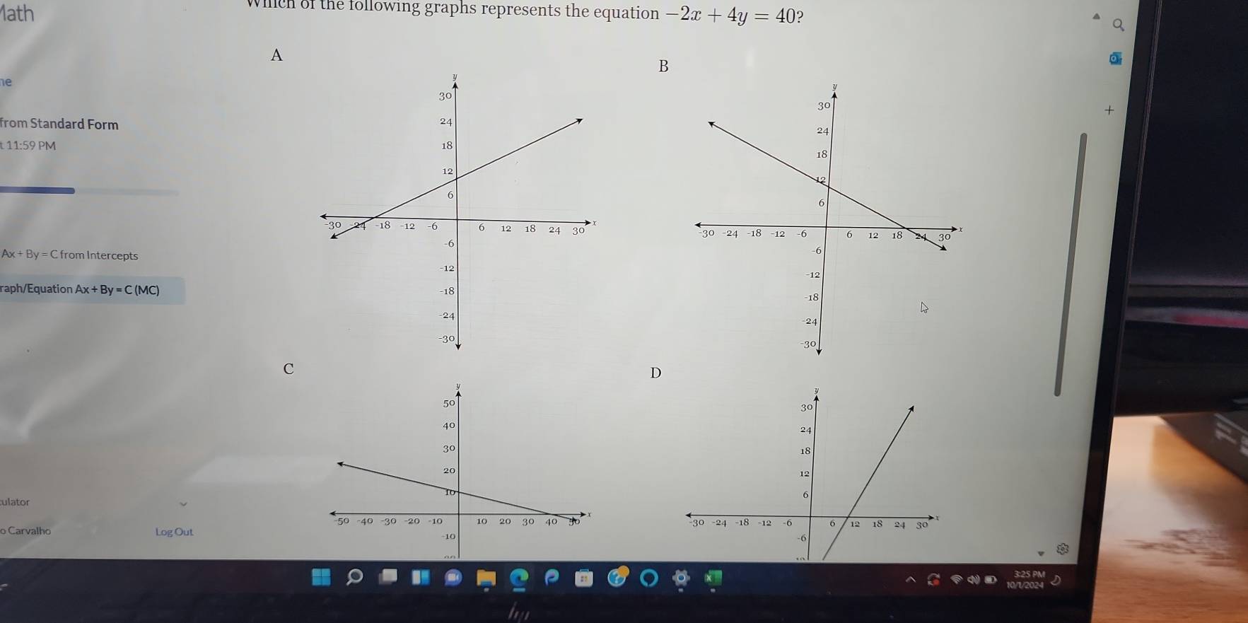 whch of the following graphs represents the equation
1ath -2x+4y=40 ?
A
B
1e
+
from Standard Form
t11:59PM

Ax+By= C from Intercepts
raph/Equation Ax+By=C(MC)

C
D
tulator
o Carvalho Log Out