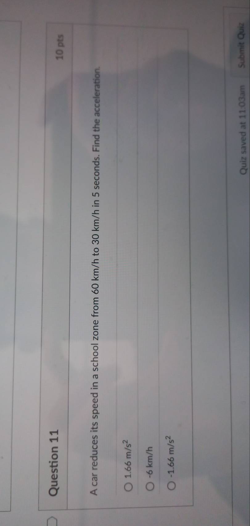 A car reduces its speed in a school zone from 60 km/h to 30 km/h in 5 seconds. Find the acceleration.
1.66m/s^2
-6 km/h
-1.66m/s^2
Quiz saved at 11:03am Submit Quiz