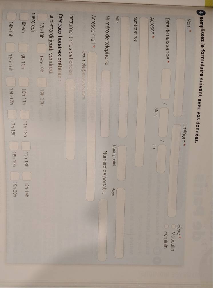 Remplissez le formulaire suivant avec vos données. 
Nom * 
Prénom * 
Sexe 
Masculin 
Date de naissance * Féminin 
/ 
I 
Adresse 
Mois an 
Numéro et rue 
Ville Code postal Pays 
Numéro de téléphone Numéro de portable 
Adresse mail * 
example@e 
Instrument musical chois 
Créneaux horaires préférés : 
lundi-mardi-jeudi-vendredi
17h-18h 18h-19h 19h-20h
mercredi
8h-9h 9h-10h 10h-11h 11h-12h 1 2h-13h 13h-14h
14h-15h 5h -16h 16 h-17t 17h-18h 18h-19h 19h· 20h