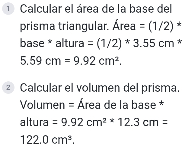 Calcular el área de la base del 
prisma triangular. Área =(1/2) * 
base * altura =(1/2)*3.55cm *
5.59cm=9.92cm^2. 
② Calcular el volumen del prisma. 
Volumen = Área de la base * 
altura =9.92cm^2*12.3cm=
122.0cm^3.