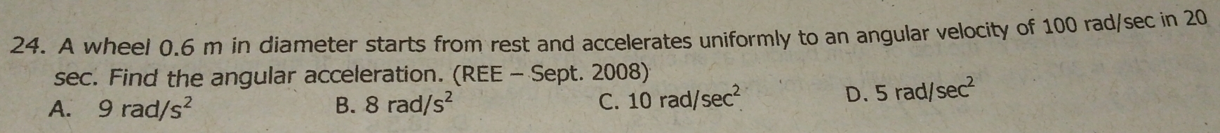 A wheel 0.6 m in diameter starts from rest and accelerates uniformly to an angular velocity of 100 rad/sec in 20
sec. Find the angular acceleration. (REE - Sept. 2008)
A. 9rad/s^2 B. 8rad/s^2 C. 10rad/sec^2.
D. 5rad/sec^2