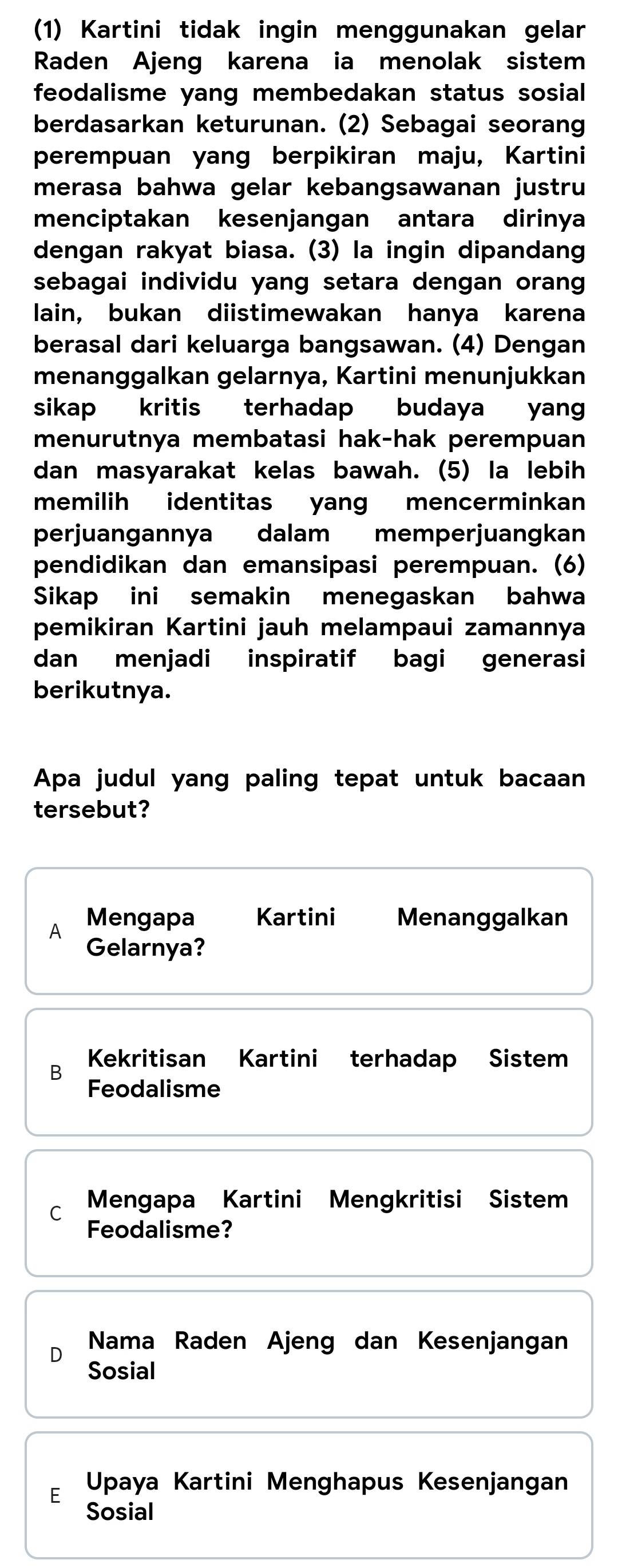 (1) Kartini tidak ingin menggunakan gelar
Raden Ajeng karena ia menolak sistem
feodalisme yang membedakan status sosial 
berdasarkan keturunan. (2) Sebagai seorang
perempuan yang berpikiran maju, Kartini
merasa bahwa gelar kebangsawanan justru
menciptakan kesenjangan antara dirinya
dengan rakyat biasa. (3) la ingin dipandang
sebagai individu yang setara dengan orang
lain, bukan diistimewakan hanya karena
berasal dari keluarga bangsawan. (4) Dengan
menanggalkan gelarnya, Kartini menunjukkan
sikap kritis terhadap budaya yang
menurutnya membatasi hak-hak perempuan
dan masyarakat kelas bawah. (5) la lebih
memilih identitas yan mencerminkan
perjuangannya dalam memperjuangkan
pendidikan dan emansipasi perempuan. (6)
Sikap ini semakin menegaskan bahwa
pemikiran Kartini jauh melampaui zamannya
dan menjadi inspiratif bagi generasi
berikutnya.
Apa judul yang paling tepat untuk bacaan
tersebut?
Mengapa Kartini Menanggalkan
A Gelarnya?
Kekritisan Kartini terhadap Sistem
B Feodalisme
C Mengapa Kartini Mengkritisi Sistem
Feodalisme?
D Nama Raden Ajeng dan Kesenjangan
Sosial
E Upaya Kartini Menghapus Kesenjangan
Sosial