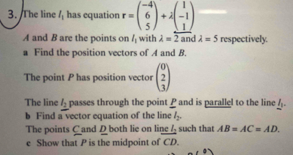 The line l_1 has equation r=beginpmatrix -4 6 5endpmatrix +lambda beginpmatrix 1 -1 1endpmatrix
A and B are the points on l_1 with lambda =2 and lambda =5 respectively. 
a Find the position vectors of A and B. 
The point P has position vector beginpmatrix 0 2 3endpmatrix
The line l_2 passes through the point P and is parallel to the line _ l 
b Find a vector equation of the line l_2. 
The points C and D both lie on line l_2 such that AB=AC=AD. 
c Show that P is the midpoint of vector CD.