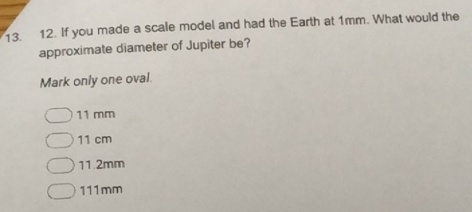 If you made a scale model and had the Earth at 1mm. What would the
approximate diameter of Jupiter be?
Mark only one oval.
11 mm
11 cm
11.2mm
111mm