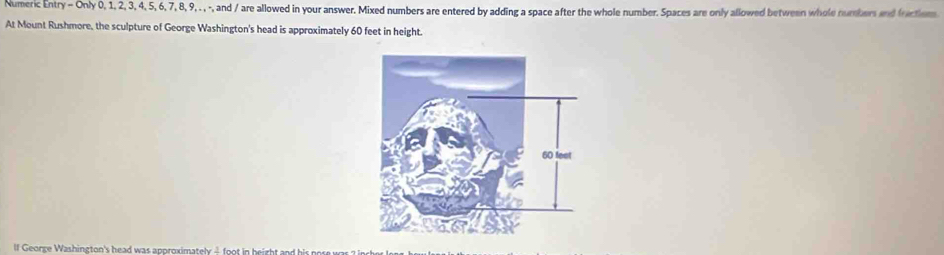 Numeric Entry - Only 0, 1, 2, 3, 4, 5, 6, 7, 8, 9, . , -, and / are allowed in your answer. Mixed numbers are entered by adding a space after the whole number. Spaces are only allowed between whole numbers and frctiom 
At Mount Rushmore, the sculpture of George Washington's head is approximately 60 feet in height. 
lf George Washington's head was approximately 4 foot in beight and his r