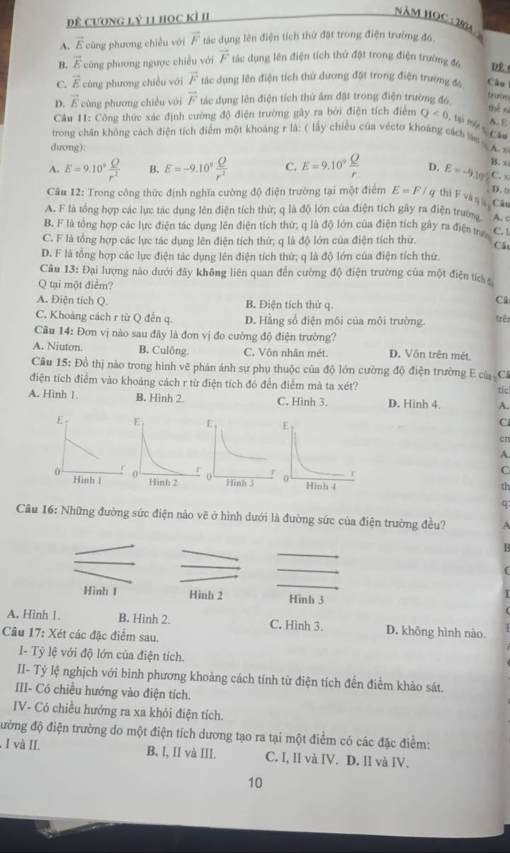 đề Cương lỷ 11 học kì II
Năm học 204
A. vector E cùng phương chiều với vector F tác dụng lên điện tích thừ đặt trong điện trường đ6,
B. vector E cùng phương ngược chiều với vector F tác dụng lên điện tích thứ đặt trong điện trường đó D (
C. vector E cùng phương chiều với vector F tác dụng lên điện tích thừ dương đặt trong điện trường đô Câu
D. vector E cùng phương chiều với vector F tác dụng lên điện tích thứ âm đặt trong điện trường đ6
trườm
thé nì
A. E
Câu 11: Công thức xác định cường độ điện trường gây ra bởi điện tích điểm Q<0</tex> , tại một c Câu
trong chân không cách điện tích điểm một khoảng r là: ( lấy chiều của véctơ khoảng cách là  . 
dương):
A. E=9.10^9 Q/r^2  B. E=-9.10^9 Q/r^2  C. E=9.10^9 Q/r  D. E=-9.10° B. ∞
C. x
. D. tr
Câu 12: Trong công thức định nghĩa cường độ điện trường tại một điểm E=F/q thì F và q
Câu
A. F là tổng hợp các lực tác dụng lên điện tích thử; q là độ lớn của điện tích gây ra điện trường A. c
B. F là tổng hợp các lực điện tác dụng lên điện tích thứ; q là độ lớn của điện tích gây ra điện trư C.
C. F là tổng hợp các lực tác dụng lên điện tích thử; q là độ lớn của điện tích thử.
Cá
D. F là tổng hợp các lực điện tác dụng lên điện tích thứ; q là độ lớn của điện tích thứ.
Câu 13: Đại lượng nào dưới đây không liên quan đến cường độ điện trường của một điện tích 
Q tại một điểm?
A. Điện tích Q. B. Điện tích thử q.
Câ
C. Khoảng cách r từ Q đến q. D. Hằng số điện môi của môi trường.
trên
Câu 14: Đơn vị nào sau đây là đơn vị đo cường độ điện trường?
A. Niuton. B. Culông. C. Vôn nhân mét. D. Vôn trên mét.
Câu 15: Đồ thị nào trong hình vẽ phản ánh sự phụ thuộc của độ lớn cường độ điện trường E của Câ
điện tích điểm vào khoảng cách r từ điện tích đó đến điểm mà ta xét?
tic
A. Hình 1. B. Hình 2. C. Hình 3. D. Hinh 4. A.
C
cn
A.
C
th
q
Câu 16: Những đường sức điện nào vẽ ở hình dưới là đường sức của điện trường đều? A
B
(
Hình 1 Hình 2 Hình 3
A. Hình 1. B. Hình 2. C. Hình 3. D. không hình nào.
Câu 17: Xét các đặc điểm sau.
I- Tỷ lệ với độ lớn của điện tích.
II- Tỷ lệ nghịch với bình phương khoảng cách tính từ điện tích đến điểm khảo sát.
III- Có chiều hướng vào điện tích.
IV- Có chiều hướng ra xa khỏi điện tích.
đường độ điện trường do một điện tích dương tạo ra tại một điểm có các đặc điểm:
. I và II. B. I, II và III. C. I, II và IV. D. II và IV.
10