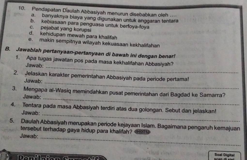 Pendapatan Daulah Abbasiyah menurun disebabkan oleh …
a. banyaknya biaya yang digunakan untuk anggaran tentara
b. kebiasaan para penguasa untuk berfoya-foya
c. pejabat yang korupsi
d. kehidupan mewah para khalifah
e. makin sempitnya wilayah kekuasaan kekhalifahan
B. Jawablah pertanyaan-pertanyaan di bawah ini dengan benar!
1. Apa tugas jawatan pos pada masa kekhalifahan Abbasiyah?
Jawab:_
2. Jelaskan karakter pemerintahan Abbasiyah pada periode pertama!
Jawab:_
3. Mengapa al-Wasiq memindahkan pusat pemerintahan dari Bagdad ke Samarra?
Jawab:
_
4. Tentara pada masa Abbasiyah terdiri atas dua golongan. Sebut dan jelaskan!
Jawab:_
5. Daulah Abbasiyah merupakan periode kejayaan Islam. Bagaimana pengaruh kemajuan
tersebut terhadap gaya hidup para khalifah? HOTS
Jawab:_
Soal Digital
Penicion Crma n