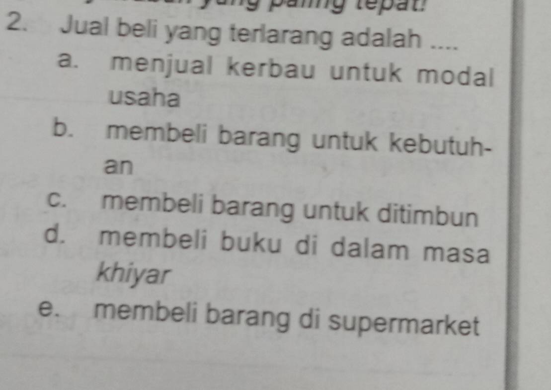 panng tepat
2. Jual beli yang terlarang adalah ....
a. menjual kerbau untuk modal
usaha
b. membeli barang untuk kebutuh-
an
c. membeli barang untuk ditimbun
d. membeli buku di dalam masa
khiyar
e. membeli barang di supermarket