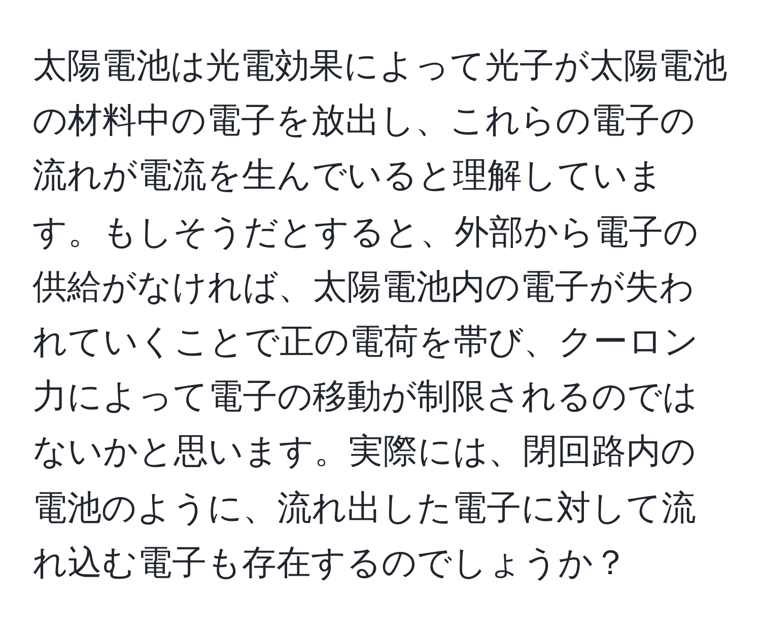 太陽電池は光電効果によって光子が太陽電池の材料中の電子を放出し、これらの電子の流れが電流を生んでいると理解しています。もしそうだとすると、外部から電子の供給がなければ、太陽電池内の電子が失われていくことで正の電荷を帯び、クーロン力によって電子の移動が制限されるのではないかと思います。実際には、閉回路内の電池のように、流れ出した電子に対して流れ込む電子も存在するのでしょうか？