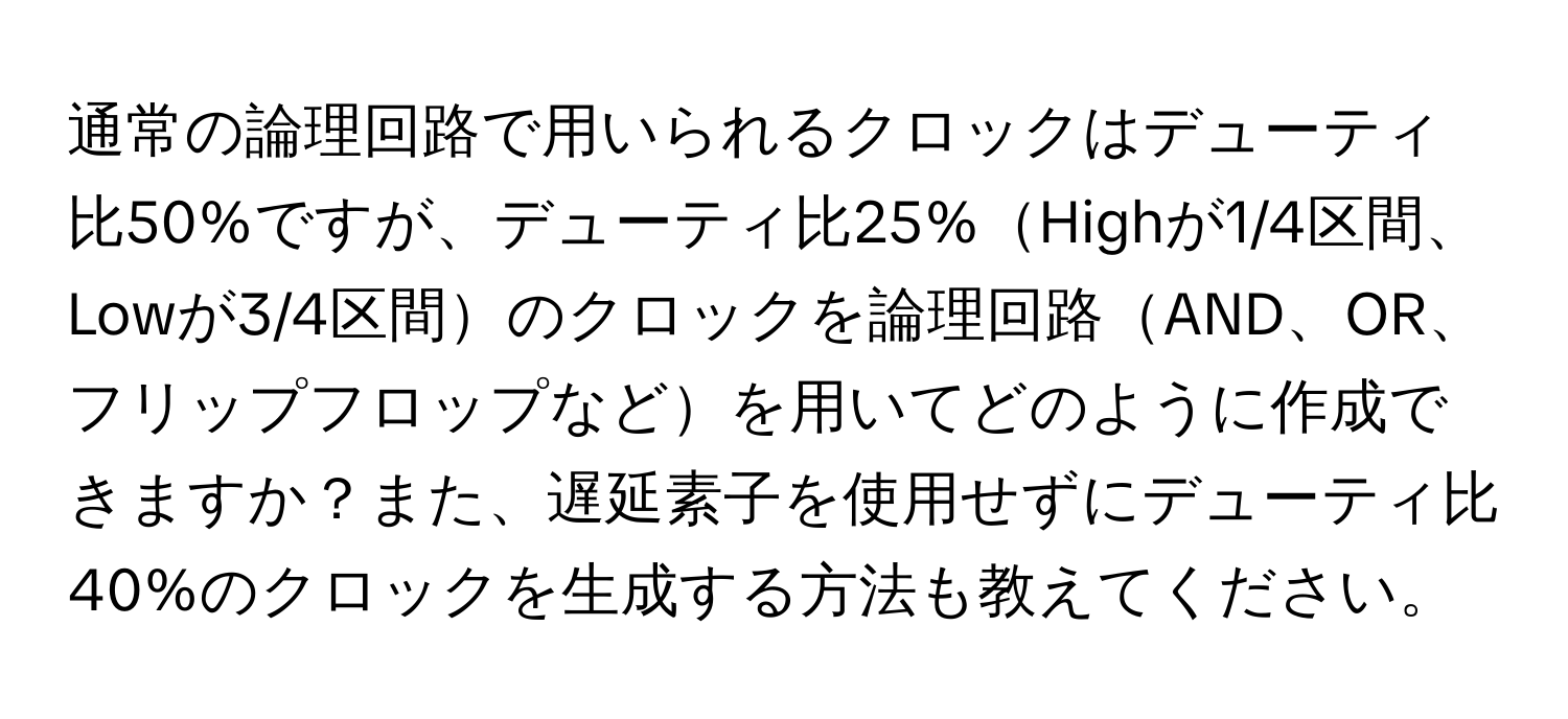 通常の論理回路で用いられるクロックはデューティ比50%ですが、デューティ比25%Highが1/4区間、Lowが3/4区間のクロックを論理回路AND、OR、フリップフロップなどを用いてどのように作成できますか？また、遅延素子を使用せずにデューティ比40%のクロックを生成する方法も教えてください。