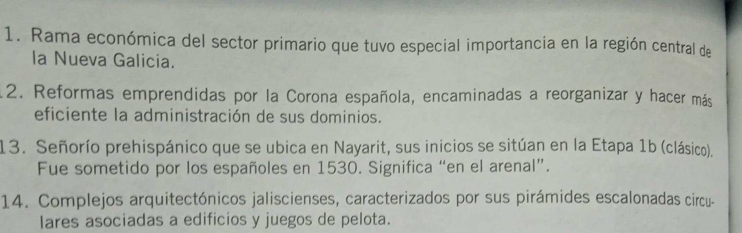 Rama económica del sector primario que tuvo especial importancia en la región central de 
la Nueva Galicia. 
12. Reformas emprendidas por la Corona española, encaminadas a reorganizar y hacer más 
eficiente la administración de sus dominios. 
13. Señorío prehispánico que se ubica en Nayarit, sus inicios se sitúan en la Etapa 1b (clásico). 
Fue sometido por los españoles en 1530. Significa “en el arenal”. 
14. Complejos arquitectónicos jaliscienses, caracterizados por sus pirámides escalonadas circu- 
lares asociadas a edificios y juegos de pelota.