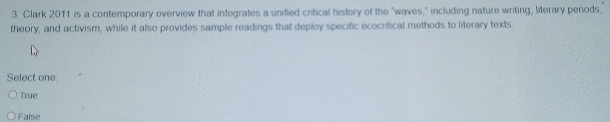 Clark 2011 is a contemporary overview that integrates a unified critical history of the "waves," including nature writing, literary periods,
theory, and activism, while it also provides sample readings that deploy specific ecocritical methods to literary texts.
Select one:
True
False