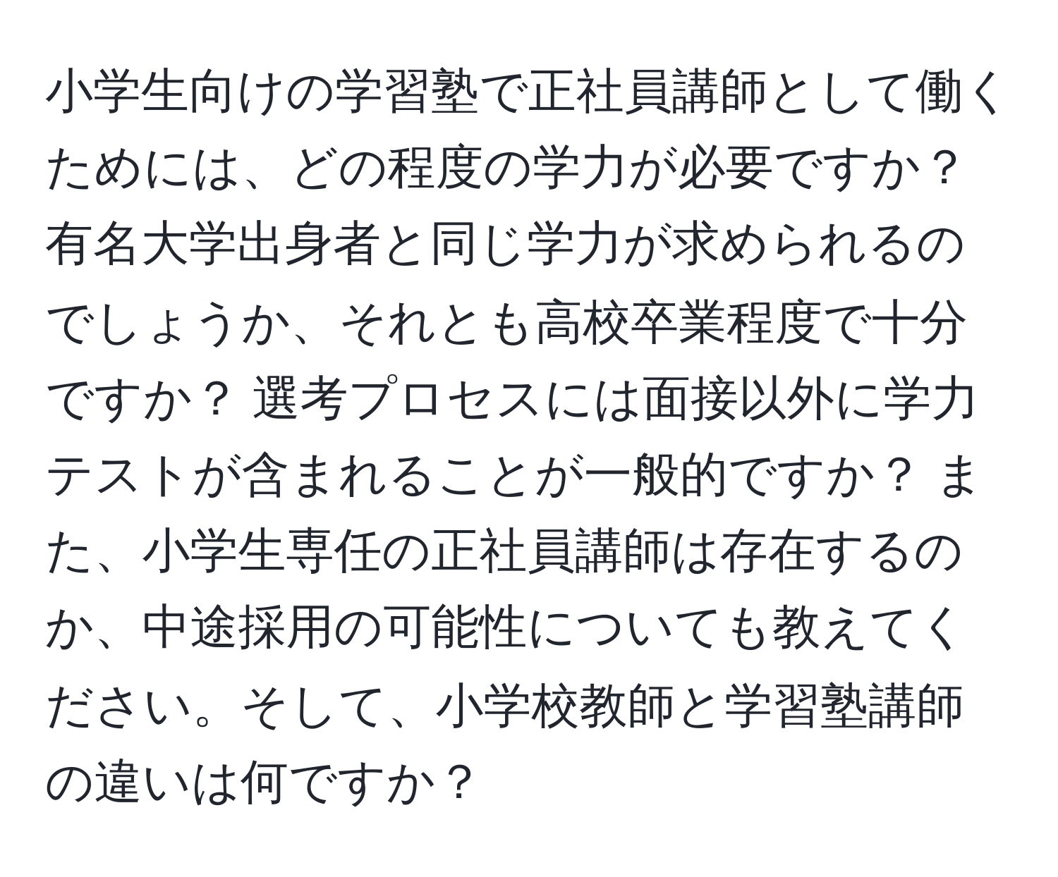 小学生向けの学習塾で正社員講師として働くためには、どの程度の学力が必要ですか？ 有名大学出身者と同じ学力が求められるのでしょうか、それとも高校卒業程度で十分ですか？ 選考プロセスには面接以外に学力テストが含まれることが一般的ですか？ また、小学生専任の正社員講師は存在するのか、中途採用の可能性についても教えてください。そして、小学校教師と学習塾講師の違いは何ですか？