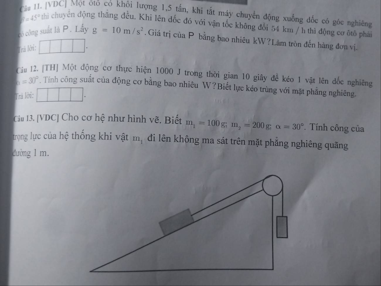 [VDC] Một ôtô có khổi lượng 1, 5 tấn, khi tắt máy chuyển động xuống đốc có góc nghiêng
beta =45° thì chuyển động thẳng đều. Khi lên dốc đó với vận tốc không đổi 54 km / h thì động cơ ôtô phải 
có công suất là P. Lấy g=10m/s^2. Giá trị của P bằng bao nhiêu kW?Làm tròn đến hàng đơn vị. 
Trả lời: □ □ . 
Câu 12. [TH] Một động cơ thực hiện 1000 J trong thời gian 10 giây để kéo 1 vật lên đốc nghiêng
a=30°. Tính công suất của động cơ bằng bao nhiêu W?Biết lực kéo trùng với mặt phẳng nghiêng. 
Trả lời: frac  1/2 -sqrt(frac 1)2|
Câu 13. [VDC] Cho cơ hệ như hình vẽ. Biết m_1=100g; m_2=200g; alpha =30°. Tính công của 
trọng lực của hệ thống khi vật m_1 đi lên không ma sát trên mặt phẳng nghiêng quãng 
đường 1 m.