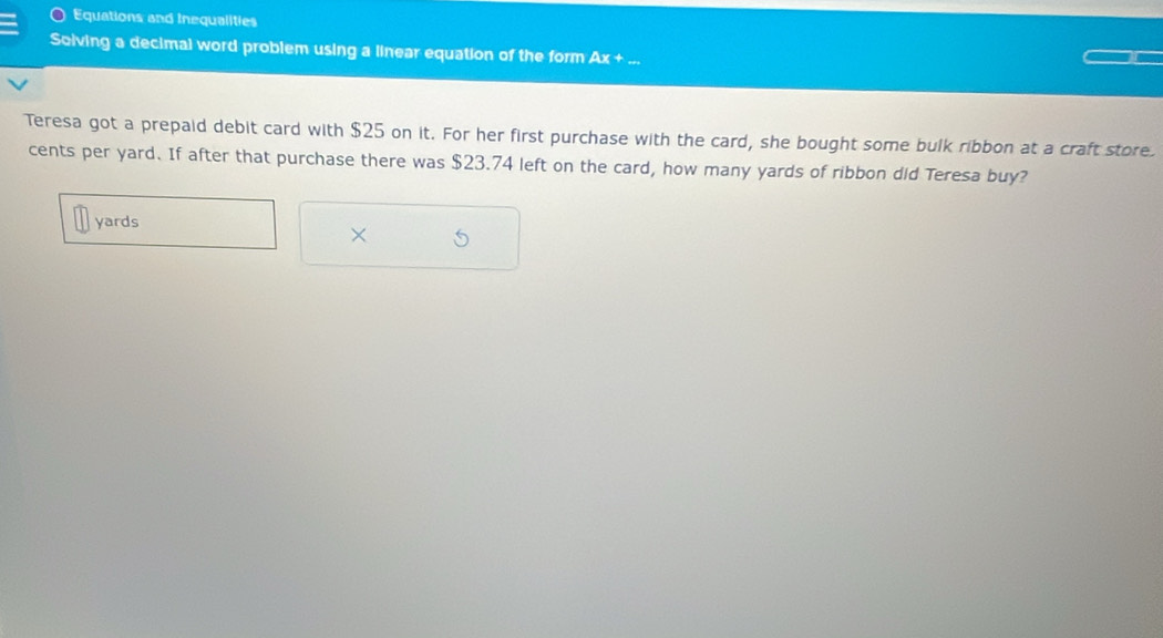Equations and Inequalities 
Soiving a decimal word problem using a linear equation of the form Ax +... 
Teresa got a prepaid debit card with $25 on it. For her first purchase with the card, she bought some bulk ribbon at a craft store 
cents per yard. If after that purchase there was $23.74 left on the card, how many yards of ribbon did Teresa buy?
yards
× S