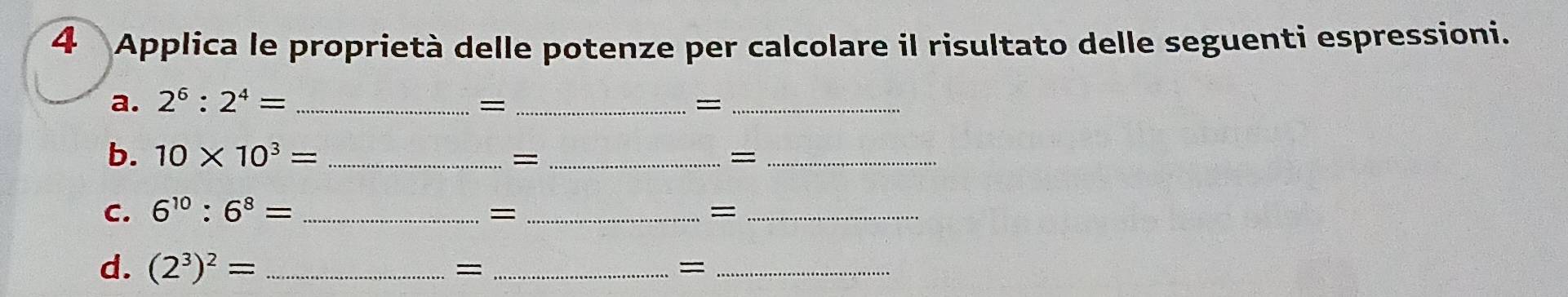 Applica le proprietà delle potenze per calcolare il risultato delle seguenti espressioni. 
a. 2^6:2^4= _ = _=_ 
b. 10* 10^3= _= _=_ 
C. 6^(10):6^8= _ 
_= 
_= 
d. (2^3)^2= _ 
_= 
_=