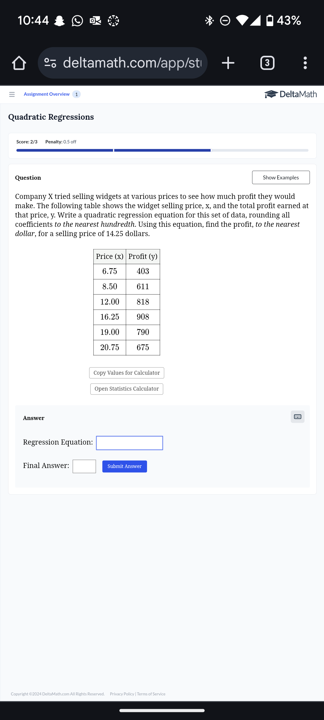 10:44 43% 
deltamath.com/app/st 
Assignment Overview DeltaMath 
Quadratic Regressions 
Score: 2/3 Penalty: 0.5 off 
Question Show Examples 
Company X tried selling widgets at various prices to see how much profit they would 
make. The following table shows the widget selling price, x, and the total profit earned at 
that price, y. Write a quadratic regression equation for this set of data, rounding all 
coefficients to the nearest hundredth. Using this equation, find the profit, to the nearest 
dollar, for a selling price of 14.25 dollars. 
Copy Values for Calculator 
Open Statistics Calculator 
Answer 
Regression Equation: □ 
Final Answer: □ Submit Answer 
Copyright ©2024 DeltaMath.com All Rights Reserved. Privacy Policy | Terms of Service