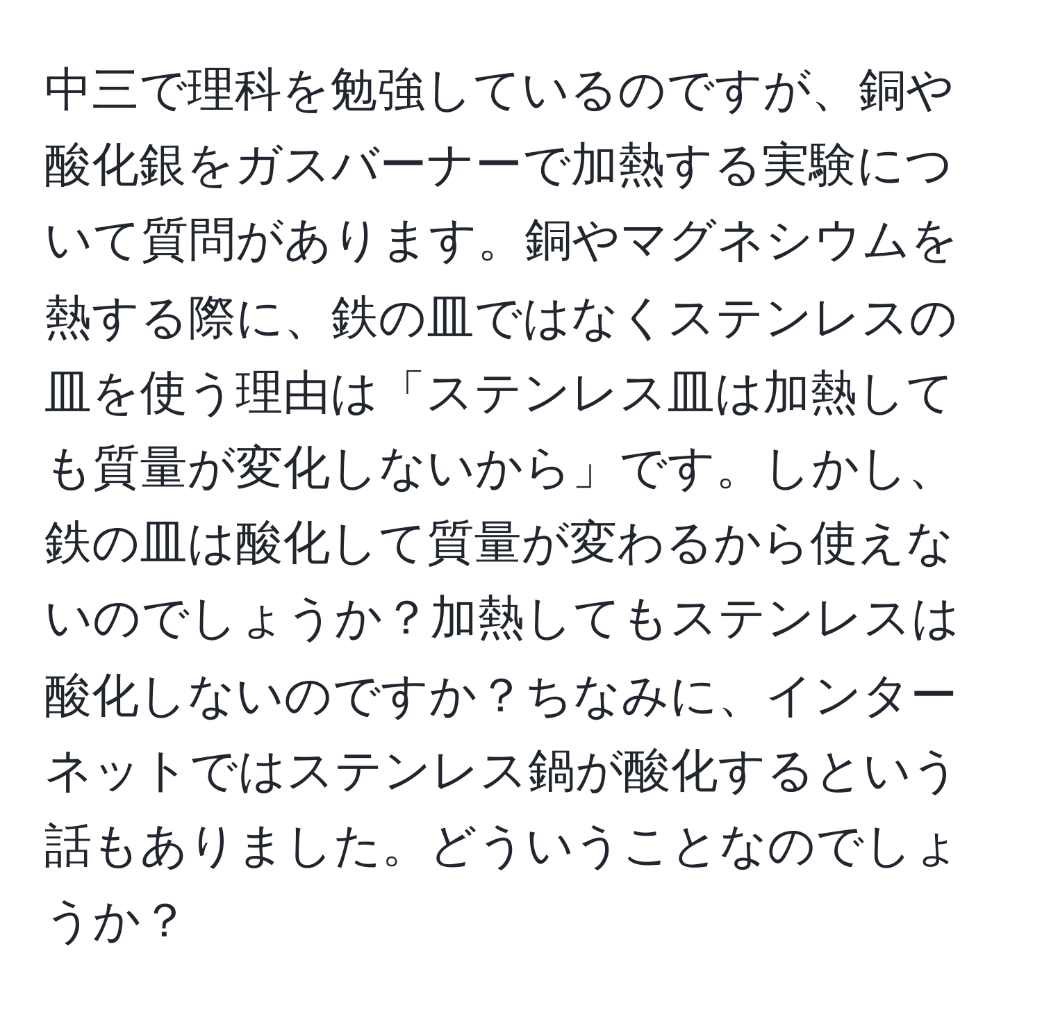 中三で理科を勉強しているのですが、銅や酸化銀をガスバーナーで加熱する実験について質問があります。銅やマグネシウムを熱する際に、鉄の皿ではなくステンレスの皿を使う理由は「ステンレス皿は加熱しても質量が変化しないから」です。しかし、鉄の皿は酸化して質量が変わるから使えないのでしょうか？加熱してもステンレスは酸化しないのですか？ちなみに、インターネットではステンレス鍋が酸化するという話もありました。どういうことなのでしょうか？