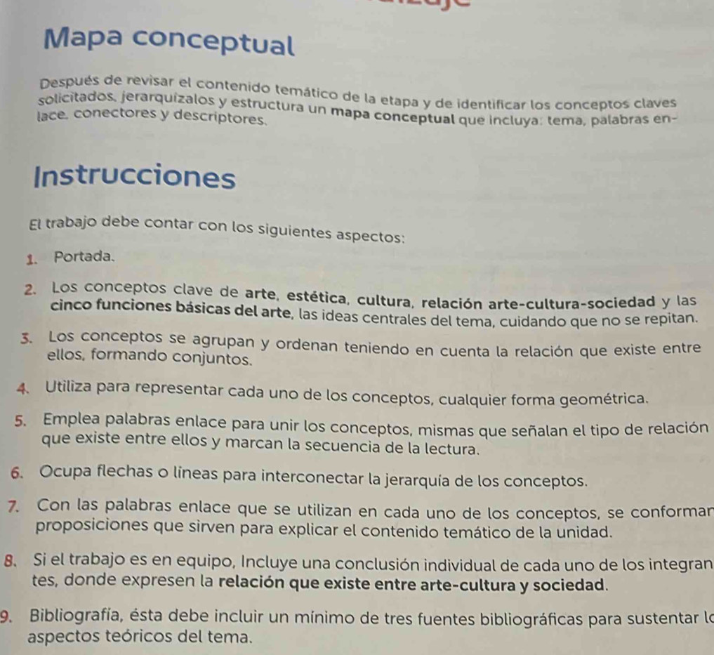 Mapa conceptual 
Después de revisar el contenido temático de la etapa y de identificar los conceptos claves 
solicitados, jerarquízalos y estructura un mapa conceptual que incluya: tema, palabras en- 
lace. conectores y descriptores. 
Instrucciones 
El trabajo debe contar con los siguientes aspectos: 
1. Portada. 
2. Los conceptos clave de arte, estética, cultura, relación arte-cultura-sociedad y las 
cinco funciones básicas del arte, las ideas centrales del tema, cuidando que no se repitan. 
3. Los conceptos se agrupan y ordenan teniendo en cuenta la relación que existe entre 
ellos, formando conjuntos. 
4. Utiliza para representar cada uno de los conceptos, cualquier forma geométrica. 
5. Emplea palabras enlace para unir los conceptos, mismas que señalan el tipo de relación 
que existe entre ellos y marcan la secuencia de la lectura. 
6. Ocupa flechas o líneas para interconectar la jerarquía de los conceptos. 
7. Con las palabras enlace que se utilizan en cada uno de los conceptos, se conforman 
proposiciones que sirven para explicar el contenido temático de la unidad. 
8. Si el trabajo es en equipo, Incluye una conclusión individual de cada uno de los integran 
tes, donde expresen la relación que existe entre arte-cultura y sociedad. 
9. Bibliografía, ésta debe incluir un mínimo de tres fuentes bibliográficas para sustentar lo 
aspectos teóricos del tema.