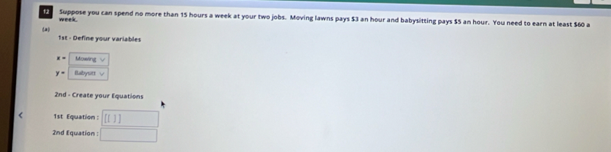 Suppose you can spend no more than 15 hours a week at your two jobs. Moving lawns pays $3 an hour and babysitting pays $5 an hour. You need to earn at least $60 a
week. 
(a) 
1st - Define your variables
x= Mowing √
y= Babysitt √ 
2nd - Create your Equations 
< 1st Equation : [[]]
2nd Equation : □