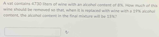 A vat contains 4730 liters of wine with an alcohol content of 8%. How much of this 
wine should be removed so that, when it is replaced with wine with a 19% alcohol 
content, the alcohol content in the final mixture will be 15%?