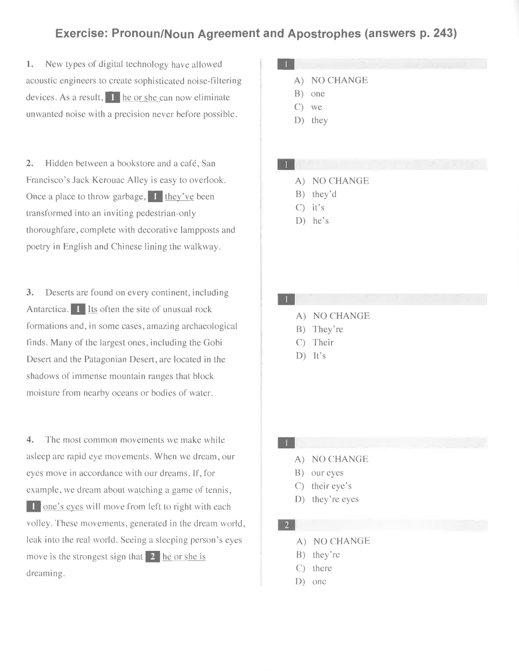 Pronoun/Noun Agreement and Apostrophes (answers p. 243)
1. New types of digital technology have allowed 1
acoustic engineers to create sophisticated noise-filtering A) NO CHANGE
devices. As a result, 1 he or she can now eliminate B one
C) we
unwanted noise with a precision never before possible.
D they
2. Hidden between a bookstore and a café, San 1
Francisco's Jack Kerouac Alley is easy to overlook. A) NO CHANGE
Once a place to throw garbage,1 they’ve been B) they’d
transformed into an inviting pedestrian-only C) it's
D) he's
thoroughfare, complete with decorative lampposts and
poetry in English and Chinese lining the walkway.
3. Deserts are found on every continent, including
1
Antarctica. 1 Its often the site of unusual rock
A) NO CHANGE
formations and, in some cases, amazing archaeological B They're
finds. Many of the largest ones, including the Gobi C) Their
Desert and the Patagonian Desert, are located in the D) It’s
shadows of immense mountain ranges that block
moisture from nearby oceans or bodies of water.
4. The most common movements we make while
1
asleep are rapid eye movements. When we dream, our A) NO CHANGE
eyes move in accordance with our dreams. If, for B our eyes
example, we dream about watching a game of tennis, C) their eye’s
D) they're eyes
I one's eyes will move from left to right with each
volley. These movements, generated in the dream world, 2
leak into the real world. Seeing a sleeping person's eyes A) NO CHANGE
move is the strongest sign that [2 he or she is B they're
dreaming.
C) there
D one