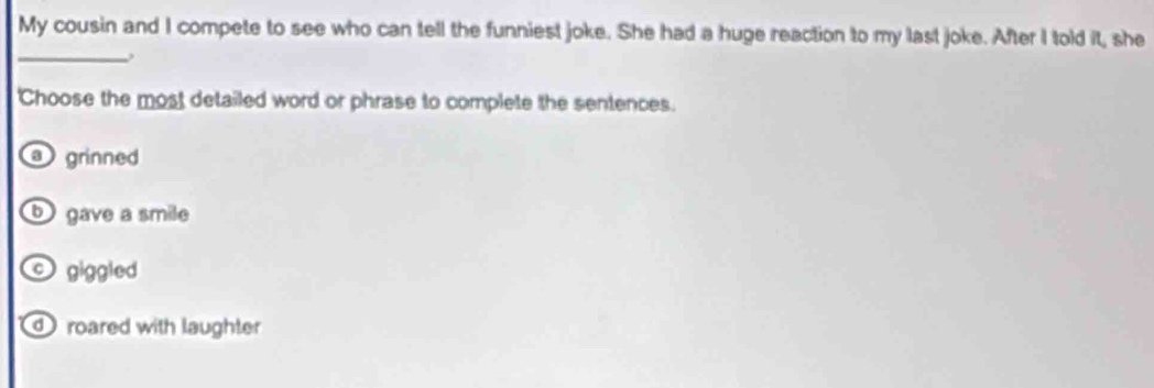 My cousin and I compete to see who can tell the funniest joke. She had a huge reaction to my last joke. After I told it, she
_
'Choose the most detailed word or phrase to complete the sentences.
grinned
gave a smile
giggled
roared with laughter