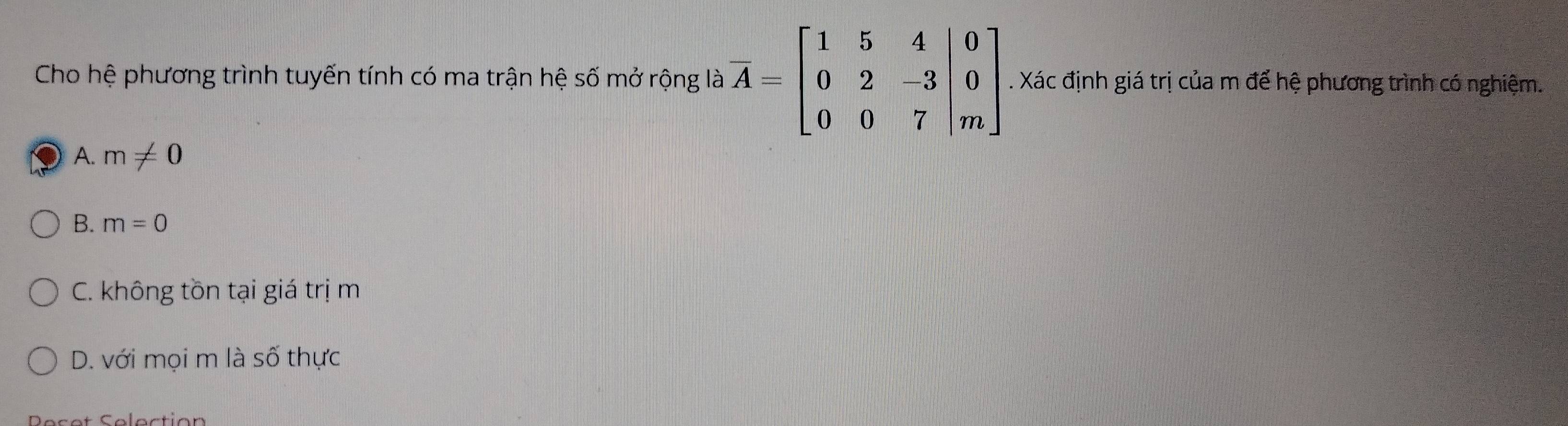 Cho hệ phương trình tuyến tính có ma trận hệ số mở rộng là overline A=beginbmatrix 1&5&4&|0 0&2&-3&|0 0&0&7&|mendbmatrix. Xác định giá trị của m để hệ phương trình có nghiệm.
A. m!= 0
B. m=0
C. không tồn tại giá trị m
D. với mọi m là số thực