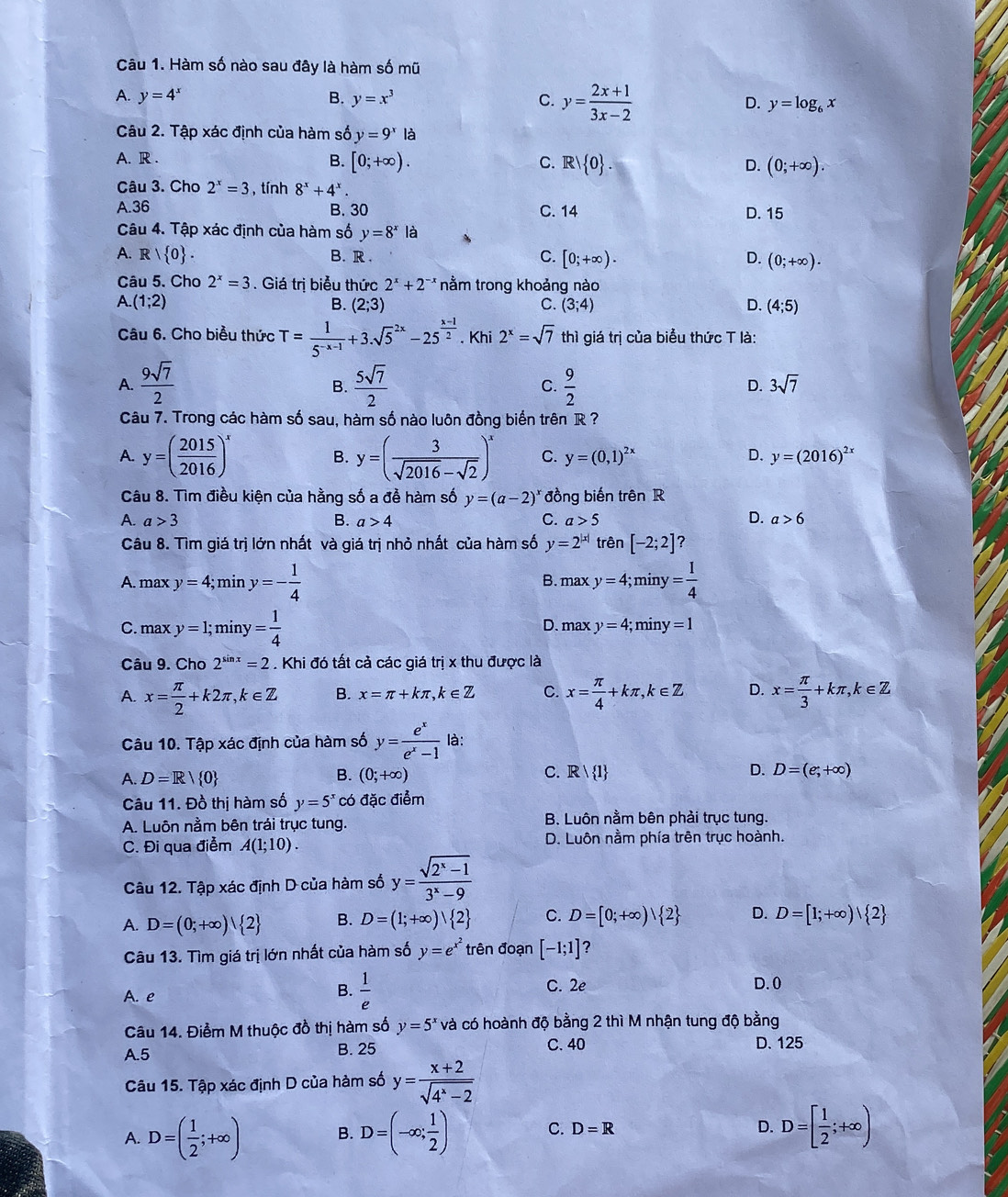 Hàm số nào sau đây là hàm số mũ
A. y=4^x B. y=x^3 C. y= (2x+1)/3x-2  D. y=log _6x
Câu 2. Tập xác định của hàm số y=9^xla
A. R .
B. [0;+∈fty ). C. Rvee  0 . D. (0;+∈fty ).
Câu 3. Cho 2^x=3 , tính 8^x+4^x.
A.36 B. 30 C. 14 D. 15
Câu 4. Tập xác định của hàm số y=8^x| à
A. R| 0 . B. R . C. [0;+∈fty ). D. (0;+∈fty ).
Câu 5. Cho 2^x=3. Giá trị biểu thức 2^x+2^(-x) nằm trong khoảng nào
A.(1;2)
B. (2;3) C. (3;4) D. (4;5)
Câu 6. Cho biểu thức T= 1/5^(-x-1) +3.sqrt 5^((2x)-25^frac x-1)2. Khi 2^x=sqrt(7) thì giá trị của biểu thức T là:
A.  9sqrt(7)/2   5sqrt(7)/2   9/2 
B.
C.
D. 3sqrt(7)
Câu 7. Trong các hàm số sau, hàm số nào luôn đồng biến trên R ?
A. y=( 2015/2016 )^x B. y=( 3/sqrt(2016)-sqrt(2) )^x C. y=(0,1)^2x D. y=(2016)^2x
Câu 8. Tìm điều kiện của hằng số a đề hàm số y=(a-2)^x đồng biến trên R
A. a>3 B. a>4 C. a>5 D. a>6
Câu 8. Tìm giá trị lớn nhất và giá trị nhỏ nhất của hàm số y=2^(|x|) trên [-2;2] ?
A. maxy=4;miny=- 1/4  B. max y=4; mi y= 1/4 
C. maxy=1;miny= 1/4  D. max y=4;m ir y=1
Câu 9. Cho 2^(sin x)=2. Khi đó tất cả các giá trị x thu được là
A. x= π /2 +k2π ,k∈ Z B. x=π +kπ ,k∈ Z C. x= π /4 +kπ ,k∈ Z D. x= π /3 +kπ ,k∈ Z
Câu 10. Tập xác định của hàm số y= e^x/e^x-1  là:
A. D=R/ 0 B. (0;+∈fty ) C. Rvee  1 D. D=(e;+∈fty )
Câu 11. Đồ thị hàm số y=5^xcd đặc điểm
A. Luôn nằm bên trái trục tung. B. Luôn nằm bên phải trục tung.
C. Đi qua điểm A(1;10). D. Luôn nằm phía trên trục hoành.
Câu 12. Tập xác định D của hàm số y= (sqrt(2^x-1))/3^x-9 
A. D=(0;+∈fty ) 2 B. D=(1;+∈fty )vee  2 C. D=[0;+∈fty )| 2 D. D=[1;+∈fty )| 2
Câu 13. Tìm giá trị lớn nhất của hàm số y=e^(x^2) trên đoạn [-1;1] ?
A. e
B.  1/e  C. 2e D. 0
Câu 14. Điểm M thuộc đồ thị hàm số y=5^x và có hoành độ bằng 2 thì M nhận tung độ bằng
A.5 B. 25 C. 40 D. 125
Câu 15. Tập xác định D của hàm số y= (x+2)/sqrt(4^x-2) 
A. D=( 1/2 ;+∈fty ) B. D=(-∈fty ; 1/2 ) C. D=R
D. D=[ 1/2 ;+∈fty )