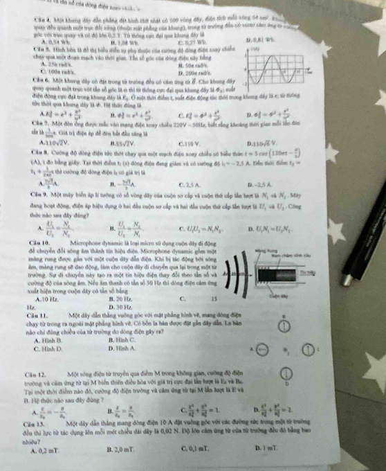 Và cần số của động điệu xoan ==  
Câu L, Một khung dây dẫn phẳng đặt hình chứ nhật có 509 vùng dây, điện tích mỗi vòng 54 sm, Khn 
quay đều quành nột trực đổi xứng (thuộc mật phẳng của khung), trong sử trường đầu có vity câm áng từ su 
gốc với trục quay và có độ lớn 0,2 T. Tù thông sự đại qua khung đây là
A. 0,34 Wb. B. 1,08 W%
Cầu 3. Hinh bên là đồ thị hiểu diễn sụ phụ thuộc của cường độ đóng điện xuay chiếu C. 0.27 WD 0. 0.81 W%
chạy quà một đoạn mạch vào thời gian. Tần số góc của đòng điện sây bằng
A. 25x rat/s
H. 50m cad/e.
C. 100π rud/s. D. 200x rad/s
Cầu 6. Một khung dây có đặt trong tử trưởng đều có câm ứng từ ổ. Cho khung đây
quay quanh một trục với tần số góc là m thì từ thông cực đại qua khung đây là 4_s
điện động cực đại trong khung đây là F_circ 
tức thời qua khung dây là ≠. Hệ thức đúng là Ở một thời điểm t, suất điện động túc thời trong khang dây là c; từ tường
A E_d^(2=e^2)+ e^2/w^2  B. phi _0^(2=r^2)+ a^2/w^2  C. E_2^(2=4^2)+ c^2/a^2  D. 4!=4^2+ r^2/a^2 
Cầu 7. Một đến ông được mắc vào mạng điện xoay chiều 120V=501L , biết rằng khoảng thời gian mỗi tần đơn
lắt là  1/300 s t Giả trị điện áp để đên bắt đầu sáng là
A 110sqrt(2)V. B. 55sqrt(2)V. C.110 V. D 110sqrt(6)V.
Cầu 8. Cường độ đòng điện tức thời chay qua một mạch điện xoay chiều số biểu thứn i=5cos (120π t- d/2 )
(A), t đo bằng giây. Tại thời điểm t; (s) dòng điện đang giám và có cường độ i_1=-2.5A.Đến thời điểm t_2=
t_1+ 1/200 t thì cường độ đòng điện l có giả trị là
A.  7sqrt(3)/2 A n. - 5sqrt(3)/2 A C. 2,5 A. D. -2,5 A
Câu 9. Một máy biển áp lí tướng có số vòng đây của cuộn sơ cấp và cuộn thứ cấp lần hượt là N_1 sà N_1 , Máy
đang hoạt động, điện áp hiệu dụng ở hai đầu cuộn sơ cấp và hai đầu cuộn thứ cấp lần lượt là U_1 U_1. Công
thức nào sau đây đùng?
A. frac U_1U_2=frac N_1N_2 B. frac U_1U_2=frac N_1N_1 C. U_1U_2=N_1N_3. D. U_1N_1=U_2N_1
Câu 10. Microphone dynamic là loại micro sử dụng vuộn đây đi động
để chuyền đổi sóng âm thành tín hiệu điện. Microphone dynamic gồm một Máig Pung
màng rung được gần với một cuộn dây dẫn điện. Khi bị tác động bởi sóng  hâm Vh xâu
âm, màng rung sẽ đao động, làm cho cuộn dây di chuyển qua lại trong một từ Thi Tiểp
trường. Sự đi chuyển này tạo ra một tín hiệu điện thay đổi theo tần số và
cường độ của sông âm. Nều ăm thanh có tần số 30 Hz thì dòng điện cầm ứng
xuất hiện trong cuộn đây có tản số bằng Cuộn sây
A.10 Hz. B. 20 Hz C. 15
Hz. D. 30 Hz
Câu 11. Một dây dẫn thắng vuỡng góc với mặt phẳng hình vẽ, mang đòng điện B
chạy từ trong ra ngoài mặt phẳng hình vê. Có bốn la bản được đặt gần đây dẫn. La bản
nào chỉ đúng chiều của từ trường do dòng điện gây ra?
A. Hình B. B. Hình C.
C. Hinh D. D. Hinh A. A
Cân 12. Một sóng điện từ truyền qua điểm M trong không gian, cường độ điện
trường và cảm ứng từ tại M biển thiên điều hòa với giá trị cực đại lần hượt là Ba và Be. n
Tại một thời điểm nào đó, cường độ điện trường và cảm ứng tử tại M lần lượt là E và
B. Hệ thức nào sau đây đùng 7
A. frac kk_p=-frac pk_p B. frac EE_2=frac BB_2 C. frac z^2(a_2)^2+frac z^2(a_2)^2=1. D frac x^2(k_1)^2+frac y^2(8_2)^2=2
Câu 13. Một dây dẫn thắng mang dòng điện 10 A đặt vuỡng gốc với các đường sức trong một từ trường
đều thì lực từ tác dụng lên mỗi mét chiều dài dây là 0,02 N. Độ lớn cầm ứng từ của từ trưởng đều đô bằng bao
nhiều? C. 0,1 mT. D. 1 mT
A. 0,2 mT B. 2,0 mT.