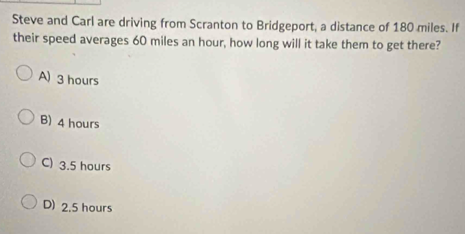 Steve and Carl are driving from Scranton to Bridgeport, a distance of 180 miles. If
their speed averages 60 miles an hour, how long will it take them to get there?
A) 3 hours
B) 4 hours
C) 3.5 hours
D) 2.5 hours