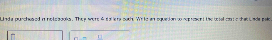 Linda purchased n notebooks. They were 4 dollars each. Write an equation to represent the total cost c that Linda paid. 
□ -□ _ □ 