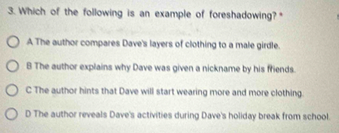 Which of the following is an example of foreshadowing?*
A The author compares Dave's layers of clothing to a male girdle.
B The author explains why Dave was given a nickname by his friends.
C The author hints that Dave will start wearing more and more clothing.
D The author reveals Dave's activities during Dave's holiday break from school.